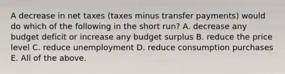 A decrease in net taxes (taxes minus transfer payments) would do which of the following in the short run? A. decrease any budget deficit or increase any budget surplus B. reduce the price level C. reduce unemployment D. reduce consumption purchases E. All of the above.