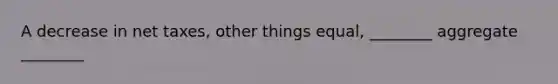 A decrease in net taxes, other things equal, ________ aggregate ________