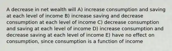 A decrease in net wealth will A) increase consumption and saving at each level of income B) increase saving and decrease consumption at each level of income C) decrease consumption and saving at each level of income D) increase consumption and decrease saving at each level of income E) have no effect on consumption, since consumption is a function of income