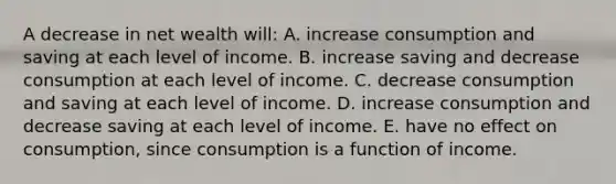 A decrease in net wealth will: A. increase consumption and saving at each level of income. B. increase saving and decrease consumption at each level of income. C. decrease consumption and saving at each level of income. D. increase consumption and decrease saving at each level of income. E. have no effect on consumption, since consumption is a function of income.