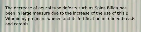 The decrease of neural tube defects such as Spina Bifida has been in large measure due to the increase of the use of this B Vitamin by pregnant women and its fortification in refined breads and cereals.