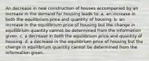 An decrease in new construction of houses accompanied by an increase in the demand for housing leads to: a. an increase in both the equilibrium price and quantity of housing. b. an increase in the equilibrium price of housing but the change in equilibrium quantity cannot be determined from the information given. c. a decrease in both the equilibrium price and quantity of housing. d. a decrease in the equilibrium price of housing but the change in equilibrium quantity cannot be determined from the information given.