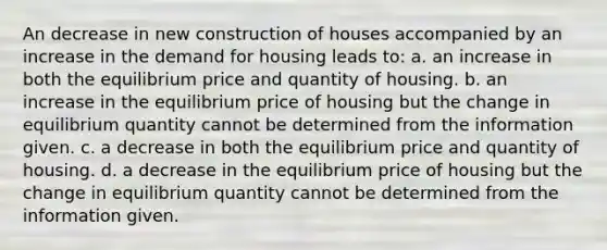 An decrease in new construction of houses accompanied by an increase in the demand for housing leads to: a. an increase in both the equilibrium price and quantity of housing. b. an increase in the equilibrium price of housing but the change in equilibrium quantity cannot be determined from the information given. c. a decrease in both the equilibrium price and quantity of housing. d. a decrease in the equilibrium price of housing but the change in equilibrium quantity cannot be determined from the information given.