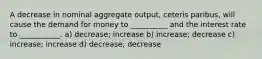 A decrease in nominal aggregate output, ceteris paribus, will cause the demand for money to __________ and the interest rate to ___________. a) decrease; increase b) increase; decrease c) increase; increase d) decrease; decrease