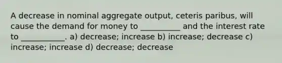 A decrease in nominal aggregate output, ceteris paribus, will cause the demand for money to __________ and the interest rate to ___________. a) decrease; increase b) increase; decrease c) increase; increase d) decrease; decrease