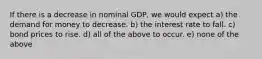 If there is a decrease in nominal GDP, we would expect a) the demand for money to decrease. b) the interest rate to fall. c) bond prices to rise. d) all of the above to occur. e) none of the above