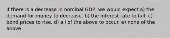 If there is a decrease in nominal GDP, we would expect a) <a href='https://www.questionai.com/knowledge/klIDlybqd8-the-demand-for-money' class='anchor-knowledge'>the demand for money</a> to decrease. b) the interest rate to fall. c) bond prices to rise. d) all of the above to occur. e) none of the above