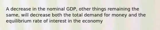 A decrease in the nominal GDP, other things remaining the same, will decrease both the total demand for money and the equilibrium rate of interest in the economy