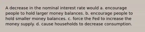 A decrease in the nominal interest rate would a. encourage people to hold larger money balances. b. encourage people to hold smaller money balances. c. force the Fed to increase the money supply. d. cause households to decrease consumption.