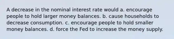 A decrease in the nominal interest rate would a. encourage people to hold larger money balances. b. cause households to decrease consumption. c. encourage people to hold smaller money balances. d. force the Fed to increase the money supply.