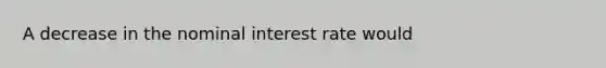 A decrease in the nominal interest rate would