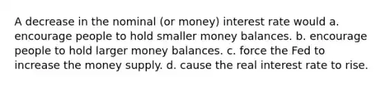 A decrease in the nominal (or money) interest rate would a. encourage people to hold smaller money balances. b. encourage people to hold larger money balances. c. force the Fed to increase the money supply. d. cause the real interest rate to rise.