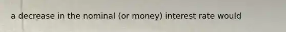 a decrease in the nominal (or money) interest rate would