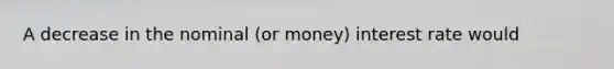 A decrease in the nominal (or money) interest rate would