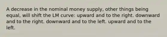 A decrease in the nominal money supply, other things being equal, will shift the LM curve: upward and to the right. downward and to the right. downward and to the left. upward and to the left.