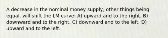 A decrease in the nominal money supply, other things being equal, will shift the LM curve: A) upward and to the right. B) downward and to the right. C) downward and to the left. D) upward and to the left.