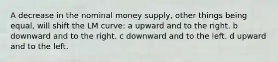 A decrease in the nominal money supply, other things being equal, will shift the LM curve: a upward and to the right. b downward and to the right. c downward and to the left. d upward and to the left.