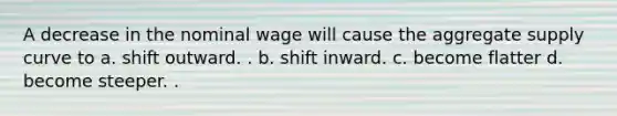 A decrease in the nominal wage will cause the aggregate supply curve to a. shift outward. . b. shift inward. c. become flatter d. become steeper. .