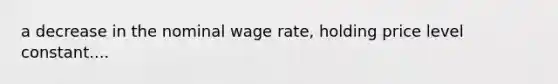 a decrease in the nominal wage rate, holding price level constant....