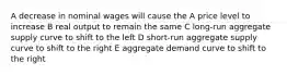 A decrease in nominal wages will cause the A price level to increase B real output to remain the same C long-run aggregate supply curve to shift to the left D short-run aggregate supply curve to shift to the right E aggregate demand curve to shift to the right