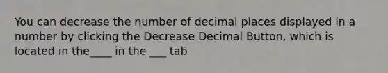 You can decrease the number of decimal places displayed in a number by clicking the Decrease Decimal Button, which is located in the____ in the ___ tab