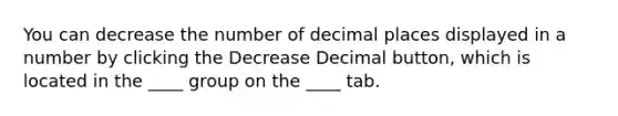 You can decrease the number of decimal places displayed in a number by clicking the Decrease Decimal button, which is located in the ____ group on the ____ tab.