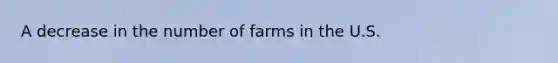 A decrease in the number of farms in the U.S.