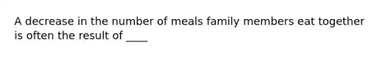 A decrease in the number of meals family members eat together is often the result of ____