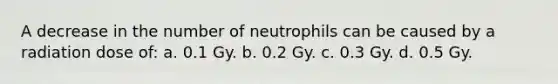 A decrease in the number of neutrophils can be caused by a radiation dose of: a. 0.1 Gy. b. 0.2 Gy. c. 0.3 Gy. d. 0.5 Gy.