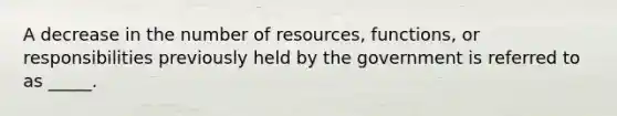 A decrease in the number of resources, functions, or responsibilities previously held by the government is referred to as _____.