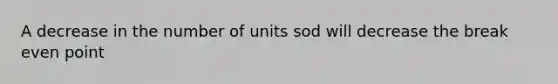 A decrease in the number of units sod will decrease the break even point