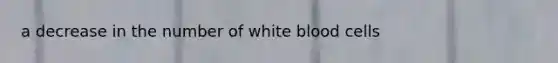 a decrease in the number of white blood cells