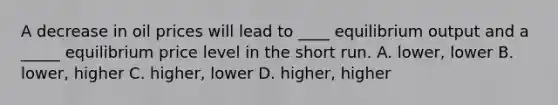 A decrease in oil prices will lead to ____ equilibrium output and a _____ equilibrium price level in the short run. A. lower, lower B. lower, higher C. higher, lower D. higher, higher