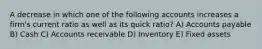 A decrease in which one of the following accounts increases a firm's current ratio as well as its quick ratio? A) Accounts payable B) Cash C) Accounts receivable D) Inventory E) Fixed assets