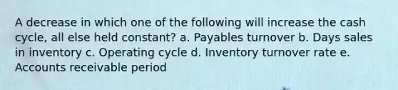 A decrease in which one of the following will increase the cash cycle, all else held constant? a. Payables turnover b. Days sales in inventory c. Operating cycle d. Inventory turnover rate e. Accounts receivable period