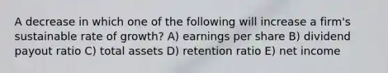 A decrease in which one of the following will increase a firm's sustainable rate of growth? A) earnings per share B) dividend payout ratio C) total assets D) retention ratio E) net income