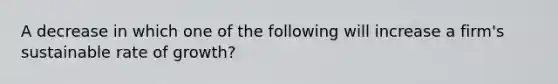 A decrease in which one of the following will increase a firm's sustainable rate of growth?