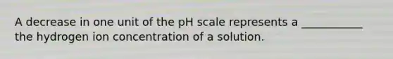 A decrease in one unit of the pH scale represents a ___________ the hydrogen ion concentration of a solution.