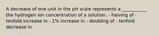 A decrease of one unit in the pH scale represents a ___________ the hydrogen ion concentration of a solution. - halving of - tenfold increase in - 1% increase in - doubling of - tenfold decrease in