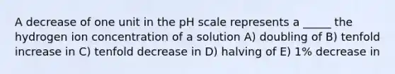 A decrease of one unit in the pH scale represents a _____ the hydrogen ion concentration of a solution A) doubling of B) tenfold increase in C) tenfold decrease in D) halving of E) 1% decrease in