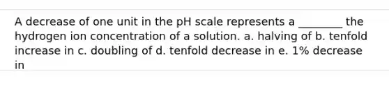 A decrease of one unit in the pH scale represents a ________ the hydrogen ion concentration of a solution. a. halving of b. tenfold increase in c. doubling of d. tenfold decrease in e. 1% decrease in