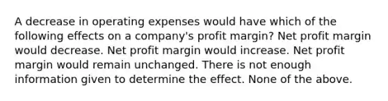 A decrease in operating expenses would have which of the following effects on a company's profit margin? Net profit margin would decrease. Net profit margin would increase. Net profit margin would remain unchanged. There is not enough information given to determine the effect. None of the above.