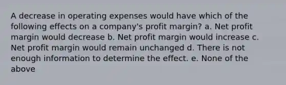 A decrease in operating expenses would have which of the following effects on a company's profit margin? a. Net profit margin would decrease b. Net profit margin would increase c. Net profit margin would remain unchanged d. There is not enough information to determine the effect. e. None of the above