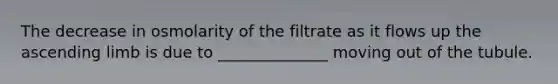 The decrease in osmolarity of the filtrate as it flows up the ascending limb is due to ______________ moving out of the tubule.