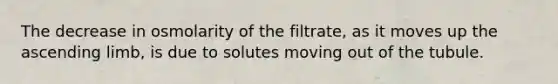 The decrease in osmolarity of the filtrate, as it moves up the ascending limb, is due to solutes moving out of the tubule.