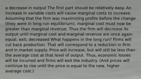 a decrease in output The first part should be relatively easy. An increase in variable costs will cause marginal costs to increase. Assuming that the firm was maximizing profits before the change (they were in long-run equilibrium), marginal cost must now be greater than marginal revenue. Thus the firm will decrease its output until marginal cost and marginal revenue are once again equal. exit; decreased What happens in the long run? Firms will cut back production. That will correspond to a reduction in firm and in market supply. Price will increase, but will still be less than the average cost at that level of output. Thus, economic losses will be incurred and firms will exit the industry. (And prices will continue to rise until the price is equal to the new, higher average cost.)