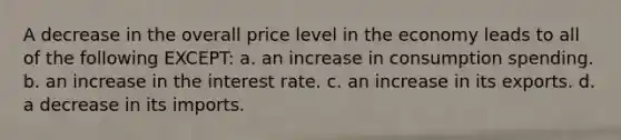 A decrease in the overall price level in the economy leads to all of the following EXCEPT: a. an increase in consumption spending. b. an increase in the interest rate. c. an increase in its exports. d. a decrease in its imports.