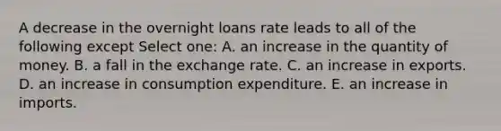 A decrease in the overnight loans rate leads to all of the following except Select one: A. an increase in the quantity of money. B. a fall in the exchange rate. C. an increase in exports. D. an increase in consumption expenditure. E. an increase in imports.