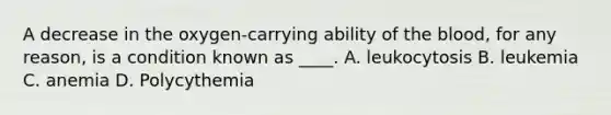 A decrease in the oxygen-carrying ability of <a href='https://www.questionai.com/knowledge/k7oXMfj7lk-the-blood' class='anchor-knowledge'>the blood</a>, for any reason, is a condition known as ____. A. leukocytosis B. leukemia C. anemia D. Polycythemia