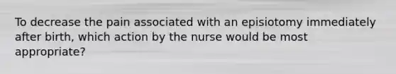 To decrease the pain associated with an episiotomy immediately after birth, which action by the nurse would be most appropriate?